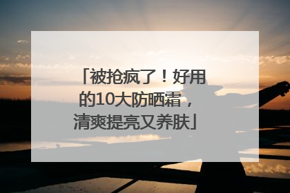 被抢疯了！好用的10大防晒霜，清爽提亮又养肤
