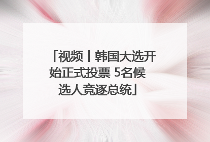 视频丨韩国大选开始正式投票 5名候选人竞逐总统