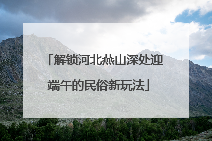 解锁河北燕山深处迎端午的民俗新玩法