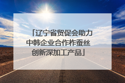 辽宁省贸促会助力中韩企业合作柞蚕丝创新深加工产品