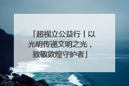 超视立公益行丨以光明传递文明之光，致敬敦煌守护者