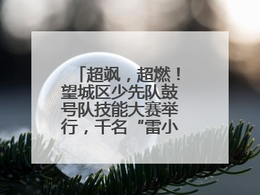 超飒，超燃！望城区少先队鼓号队技能大赛举行，千名“雷小锋”风采闪耀