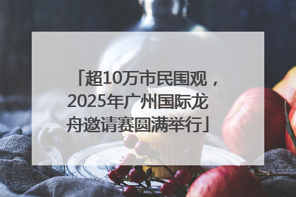 超10万市民围观，2025年广州国际龙舟邀请赛圆满举行