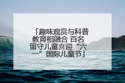 趣味观赏与科普教育相融合 百名留守儿童喜迎“六一”国际儿童节