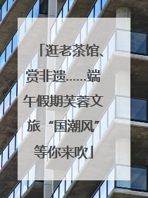 逛老茶馆、赏非遗……端午假期芙蓉文旅“国潮风”等你来吹