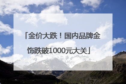金价大跌！国内品牌金饰跌破1000元大关