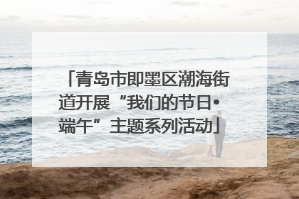 青岛市即墨区潮海街道开展“我们的节日•端午”主题系列活动