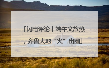 闪电评论丨端午文旅热，齐鲁大地“火”出圈