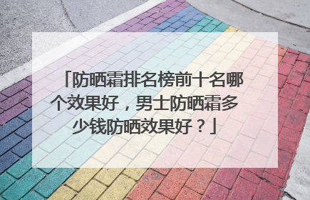 防晒霜排名榜前十名哪个效果好，男士防晒霜多少钱防晒效果好？