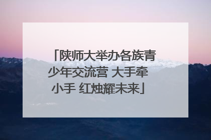 陕师大举办各族青少年交流营 大手牵小手 红烛耀未来