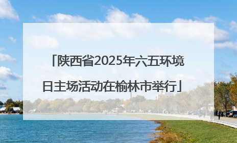 陕西省2025年六五环境日主场活动在榆林市举行