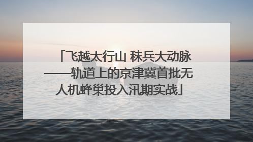 飞越太行山 秣兵大动脉——轨道上的京津冀首批无人机蜂巢投入汛期实战