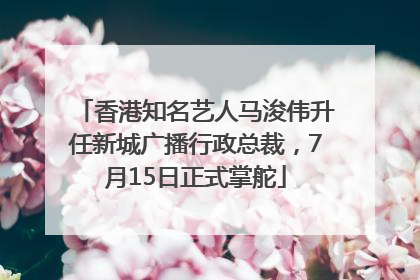 香港知名艺人马浚伟升任新城广播行政总裁，7月15日正式掌舵