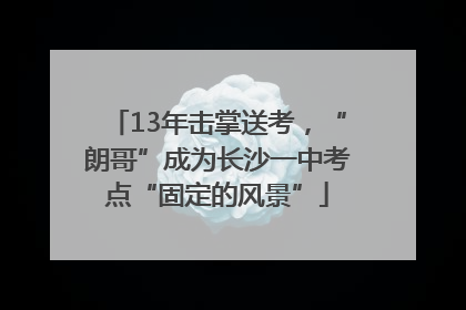 13年击掌送考，“朗哥”成为长沙一中考点“固定的风景”