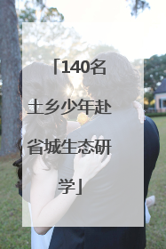 140名土乡少年赴省城生态研学