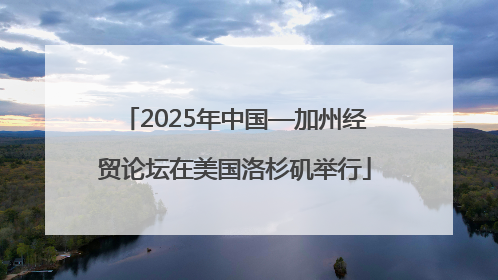 2025年中国—加州经贸论坛在美国洛杉矶举行