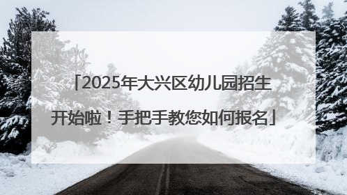 2025年大兴区幼儿园招生开始啦！手把手教您如何报名