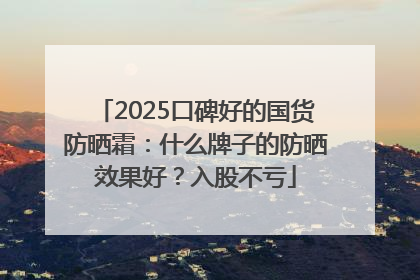 2025口碑好的国货防晒霜：什么牌子的防晒效果好？入股不亏