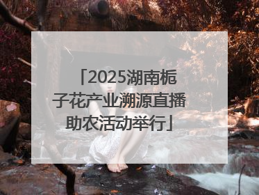 2025湖南栀子花产业溯源直播助农活动举行