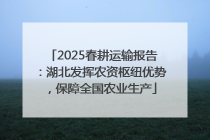 2025春耕运输报告：湖北发挥农资枢纽优势，保障全国农业生产