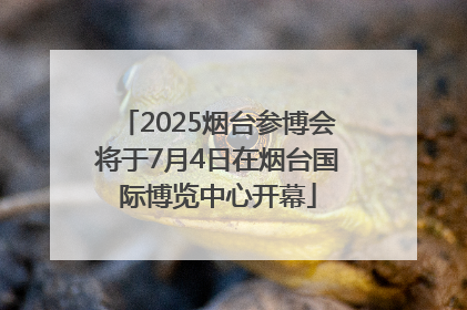 2025烟台参博会将于7月4日在烟台国际博览中心开幕