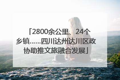 2800余公里、24个乡镇……四川达州达川区政协助推文旅融合发展