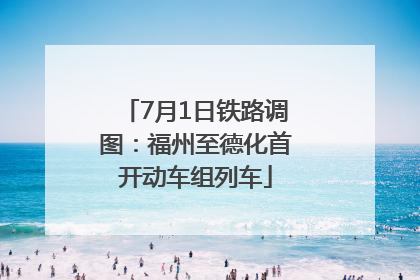 7月1日铁路调图：福州至德化首开动车组列车