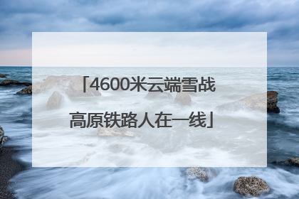 4600米云端雪战 高原铁路人在一线