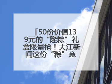 50份价值139元的“隆粽”礼盒限量抢！大江新闻这份“粽”意 请你查收