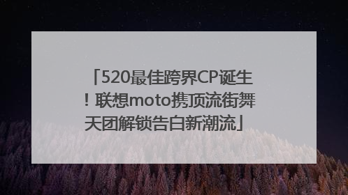520最佳跨界CP诞生！联想moto携顶流街舞天团解锁告白新潮流