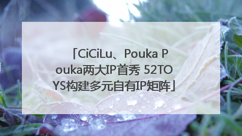 CiCiLu、Pouka Pouka两大IP首秀 52TOYS构建多元自有IP矩阵